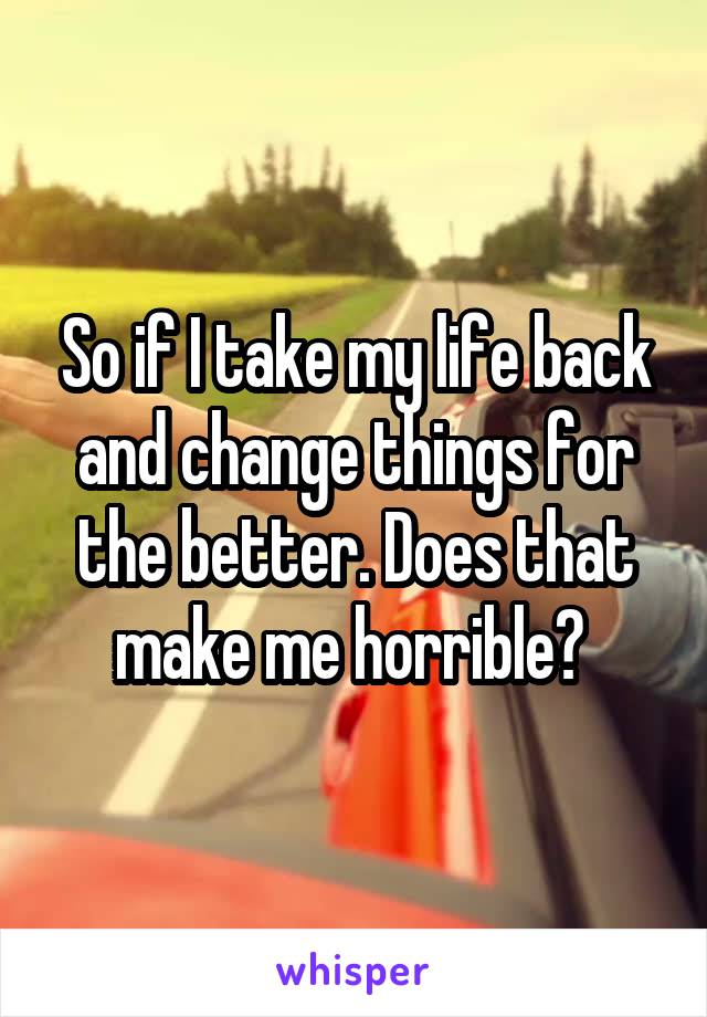 So if I take my life back and change things for the better. Does that make me horrible? 