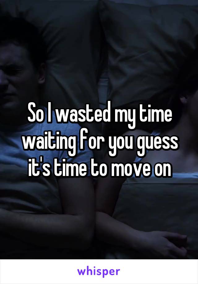 So I wasted my time waiting for you guess it's time to move on