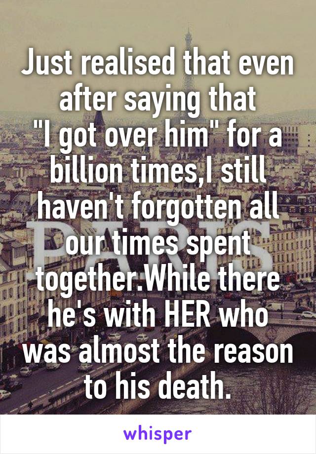 Just realised that even after saying that
"I got over him" for a billion times,I still haven't forgotten all our times spent together.While there he's with HER who was almost the reason to his death.