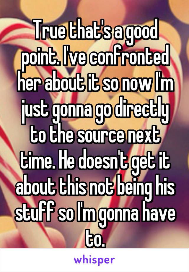 True that's a good point. I've confronted her about it so now I'm just gonna go directly to the source next time. He doesn't get it about this not being his stuff so I'm gonna have to.