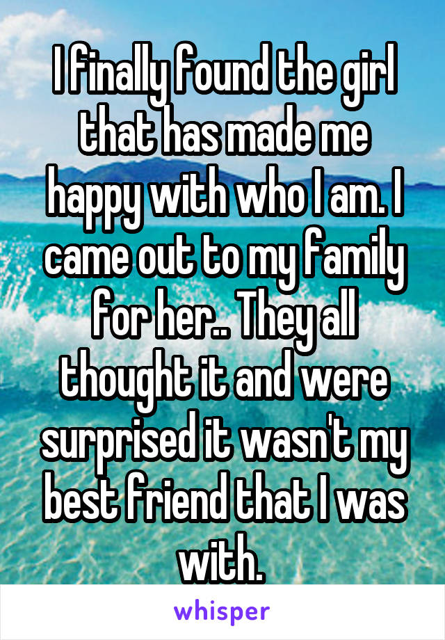 I finally found the girl that has made me happy with who I am. I came out to my family for her.. They all thought it and were surprised it wasn't my best friend that I was with. 