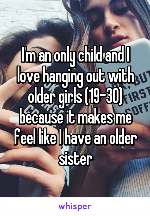 I'm an only child and I love hanging out with older girls (19-30) because it makes me feel like I have an older sister