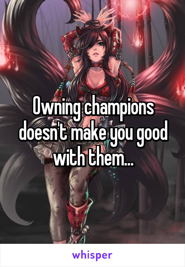 Owning champions doesn't make you good with them...