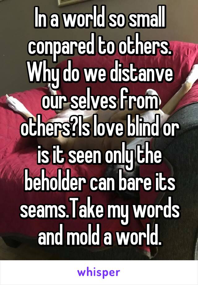 In a world so small conpared to others.
Why do we distanve our selves from others?Is love blind or is it seen only the beholder can bare its seams.Take my words and mold a world.
