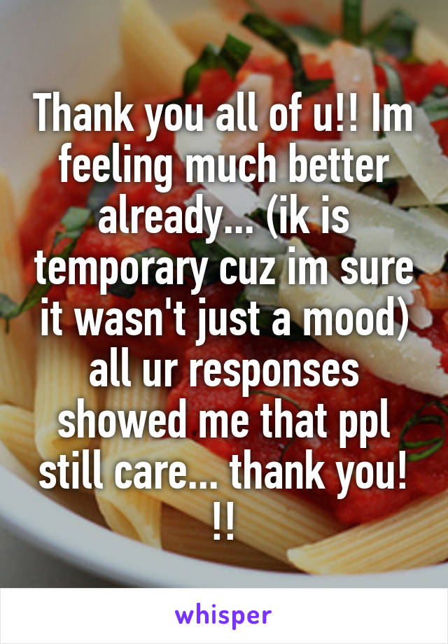 Thank you all of u!! Im feeling much better already... (ik is temporary cuz im sure it wasn't just a mood) all ur responses showed me that ppl still care... thank you! !!