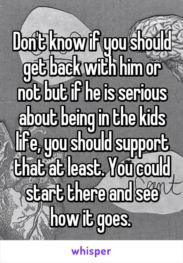 Don't know if you should get back with him or not but if he is serious about being in the kids life, you should support that at least. You could start there and see how it goes. 