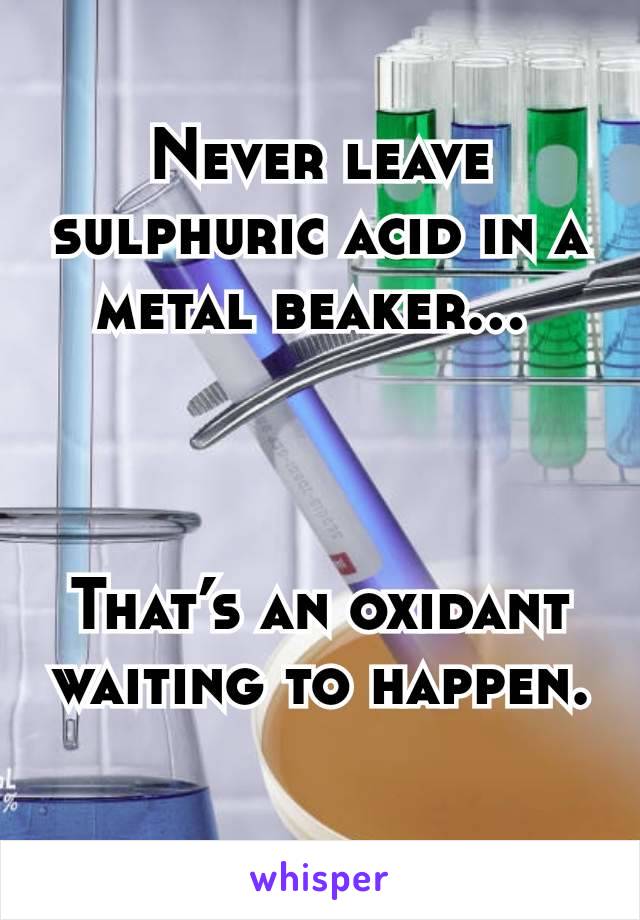 Never leave sulphuric acid in a metal beaker... 



That’s an oxidant waiting to happen.

