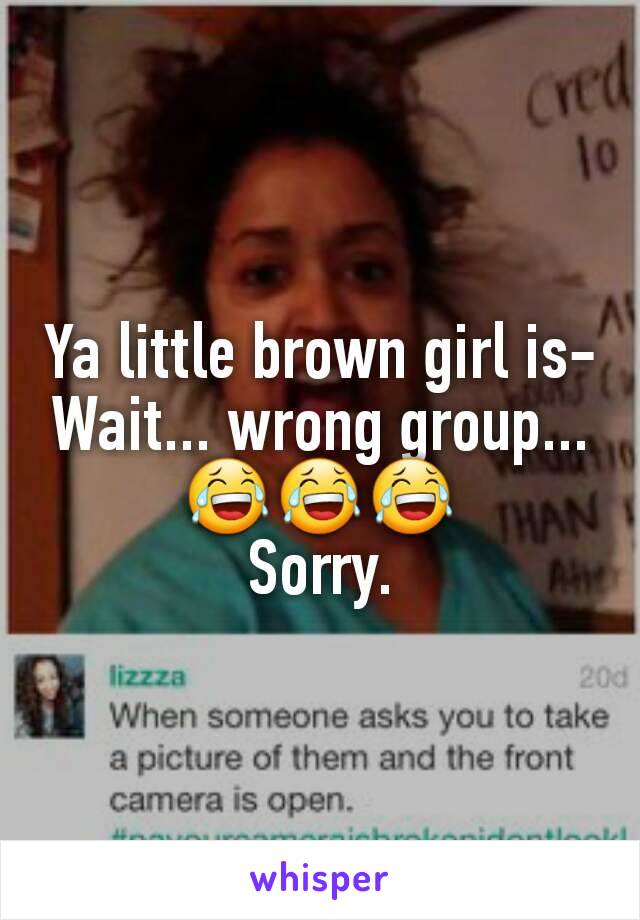 Ya little brown girl is-
Wait... wrong group...😂😂😂
Sorry.