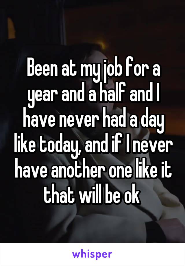 Been at my job for a year and a half and I have never had a day like today, and if I never have another one like it that will be ok 