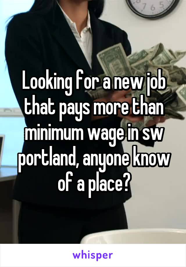 Looking for a new job that pays more than minimum wage in sw portland, anyone know of a place?