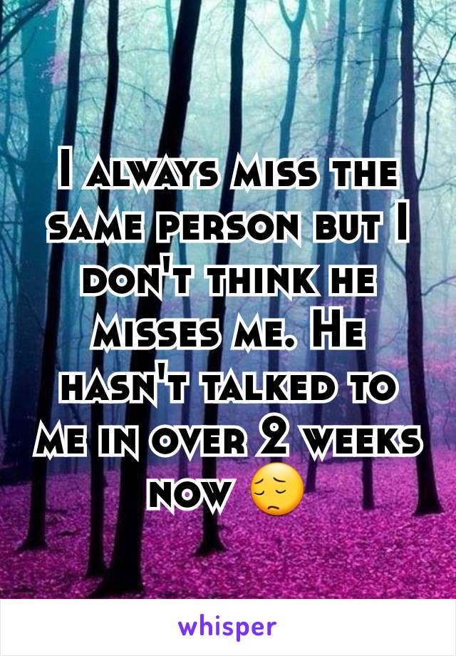 I always miss the same person but I don't think he misses me. He hasn't talked to me in over 2 weeks now 😔