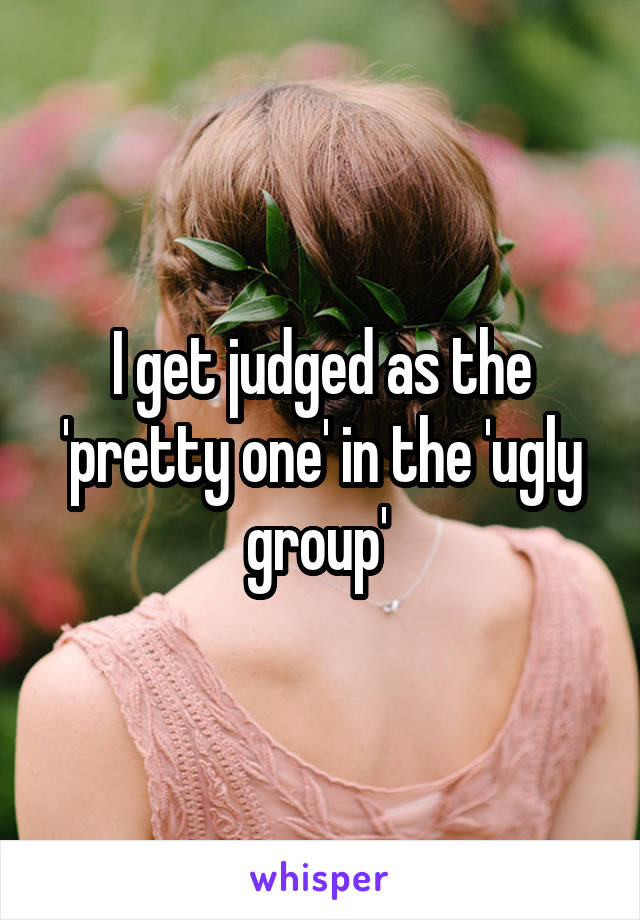 I get judged as the 'pretty one' in the 'ugly group' 