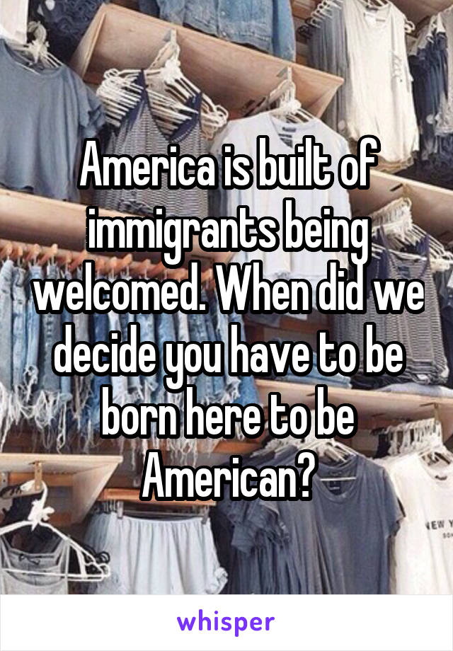 America is built of immigrants being welcomed. When did we decide you have to be born here to be American?