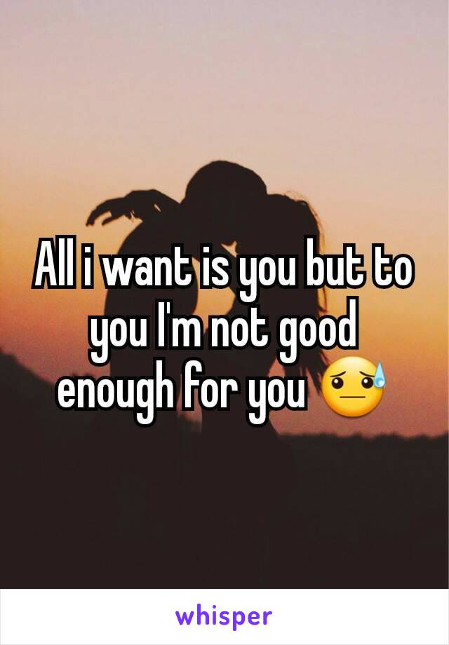 All i want is you but to you I'm not good enough for you 😓