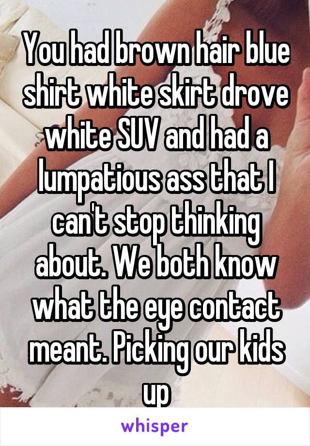 You had brown hair blue shirt white skirt drove white SUV and had a lumpatious ass that I can't stop thinking about. We both know what the eye contact meant. Picking our kids up