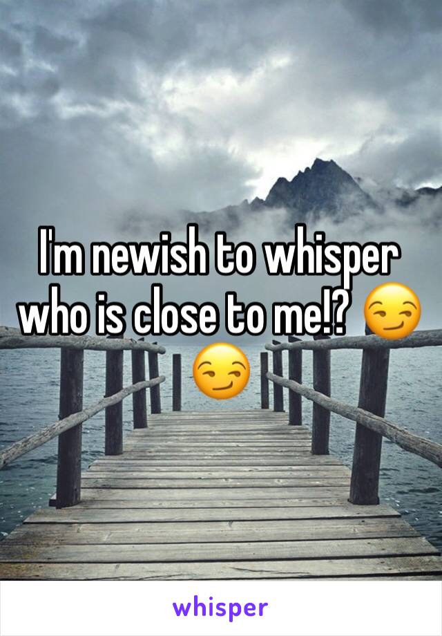 I'm newish to whisper who is close to me!? 😏😏