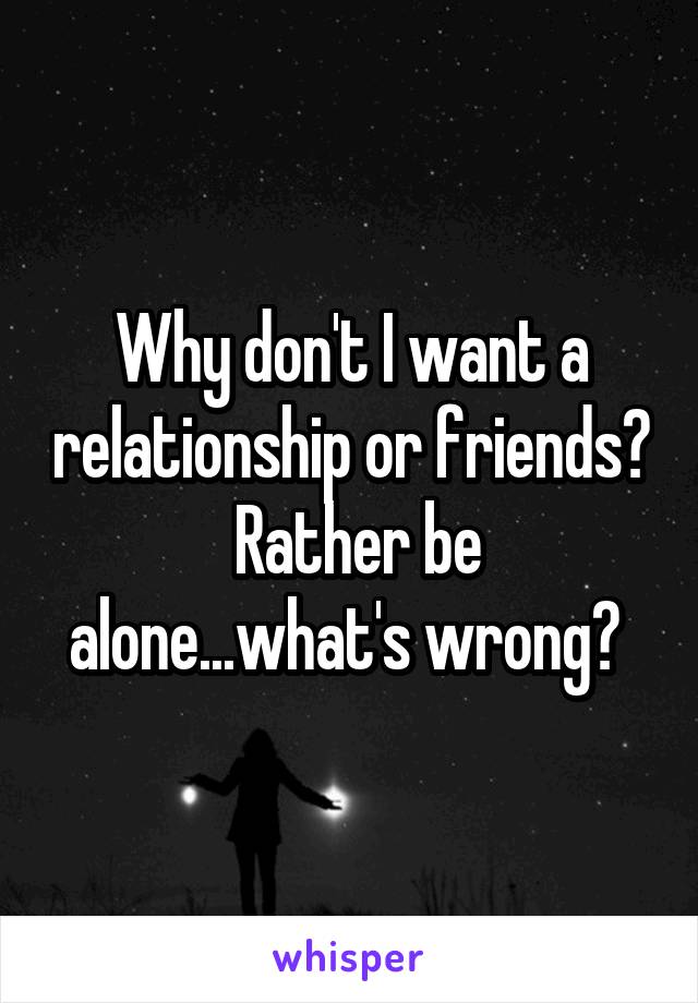 Why don't I want a relationship or friends?  Rather be alone...what's wrong? 