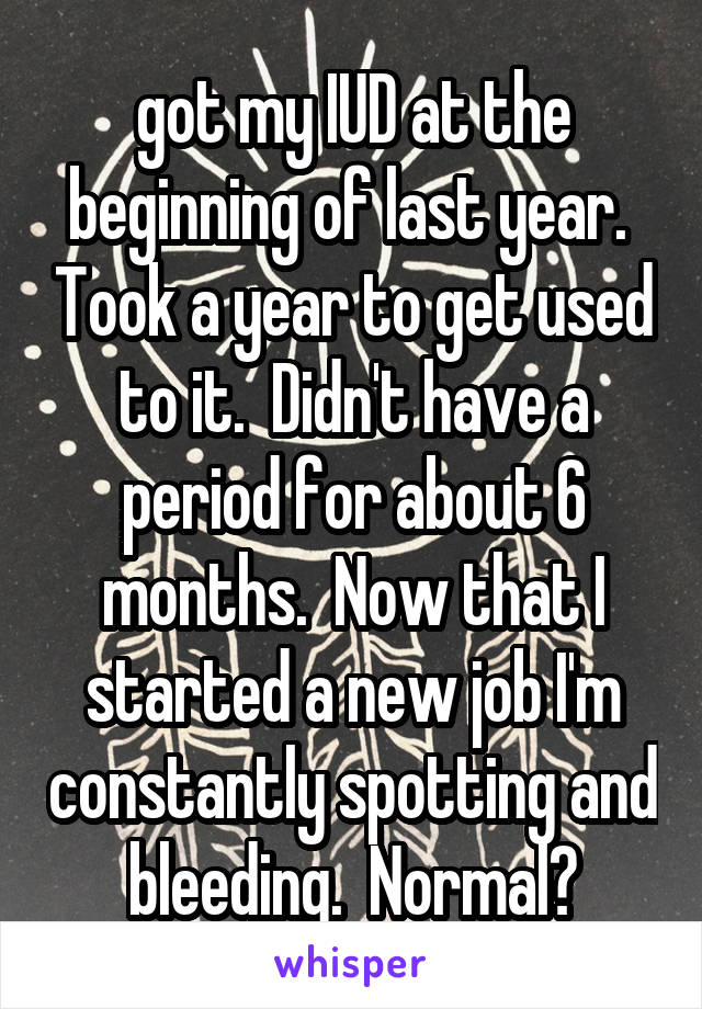 got my IUD at the beginning of last year.  Took a year to get used to it.  Didn't have a period for about 6 months.  Now that I started a new job I'm constantly spotting and bleeding.  Normal?