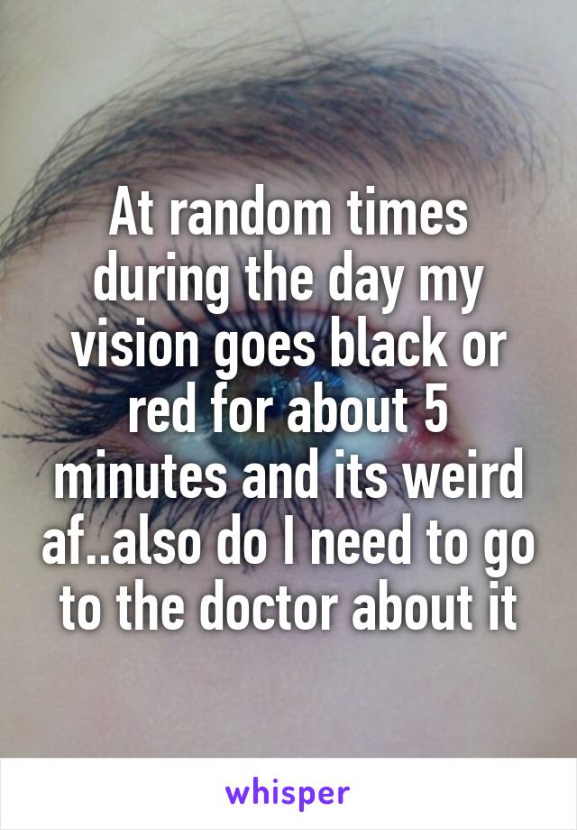 At random times during the day my vision goes black or red for about 5 minutes and its weird af..also do I need to go to the doctor about it