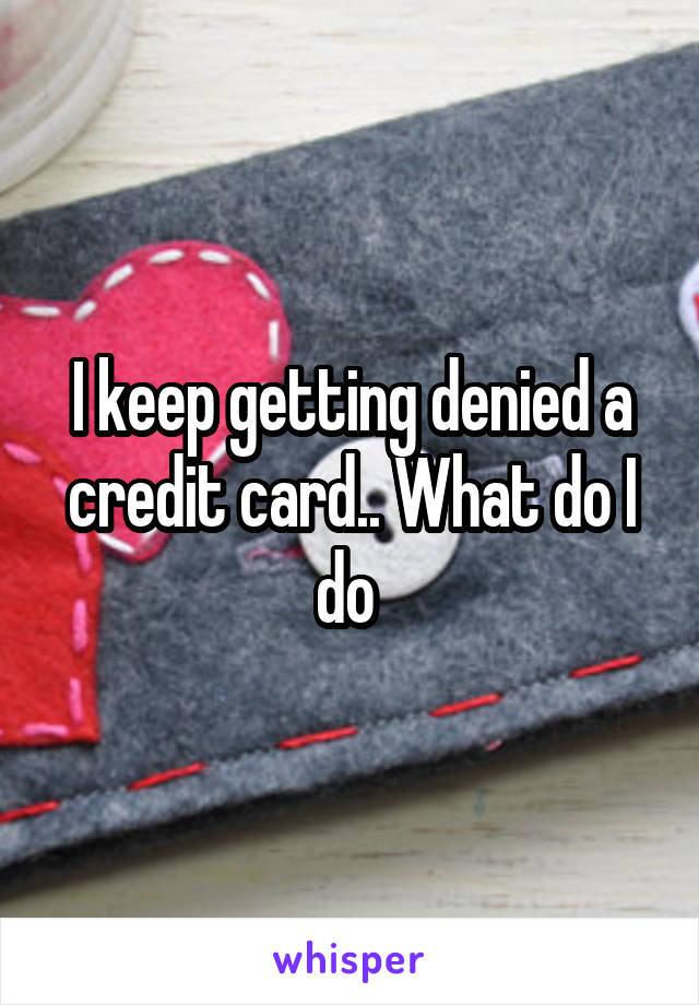 I keep getting denied a credit card.. What do I do 