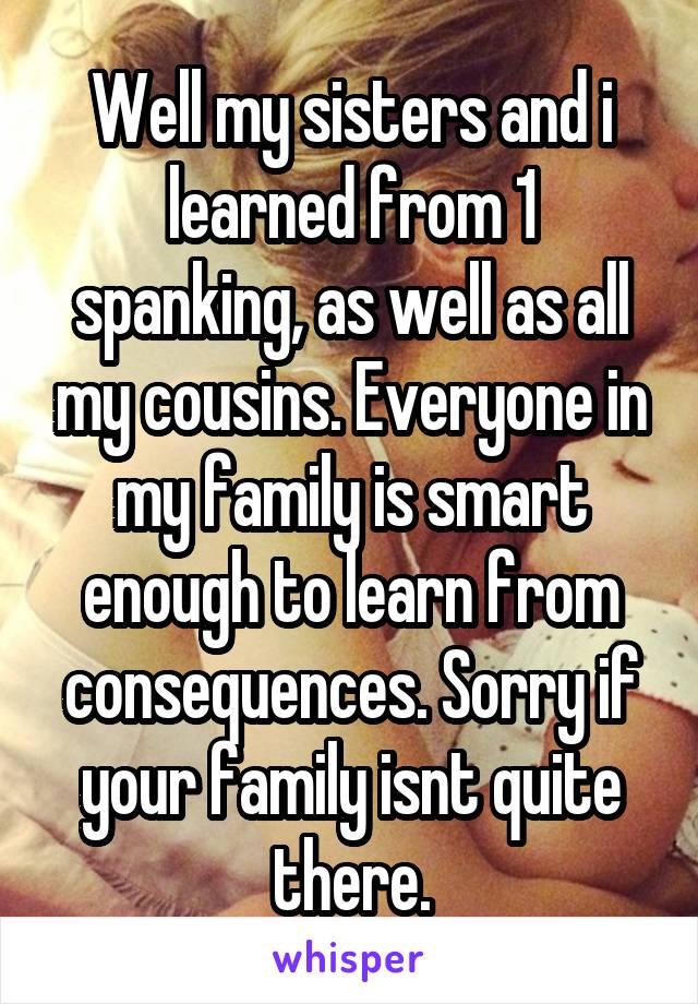 Well my sisters and i learned from 1 spanking, as well as all my cousins. Everyone in my family is smart enough to learn from consequences. Sorry if your family isnt quite there.