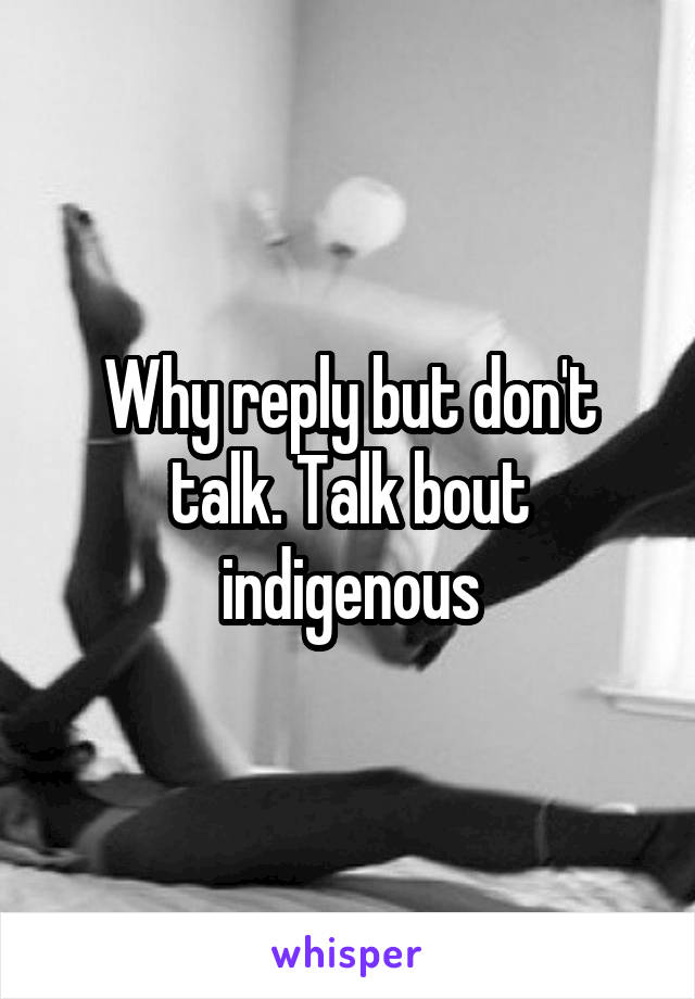 Why reply but don't talk. Talk bout indigenous