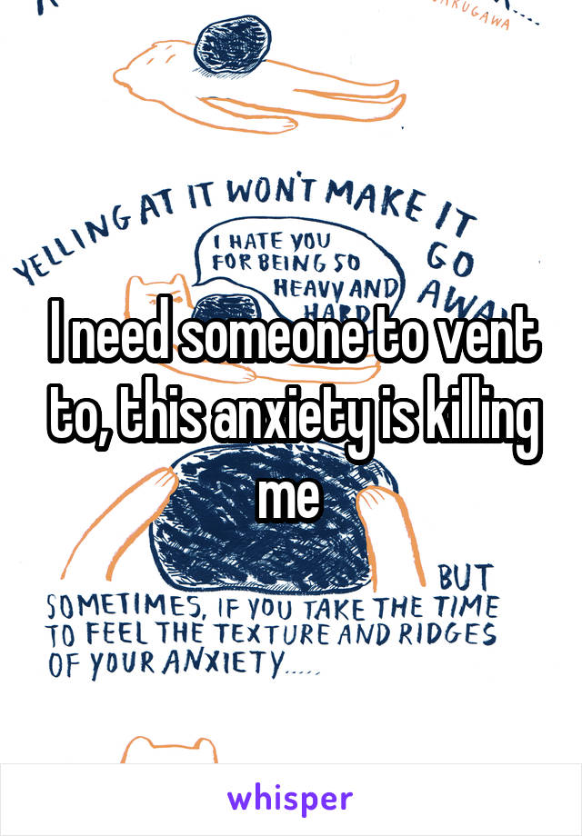 I need someone to vent to, this anxiety is killing me 