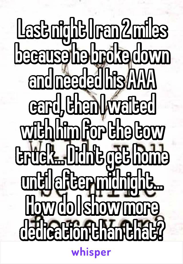 Last night I ran 2 miles because he broke down and needed his AAA card, then I waited with him for the tow truck... Didn't get home until after midnight... How do I show more dedication than that?