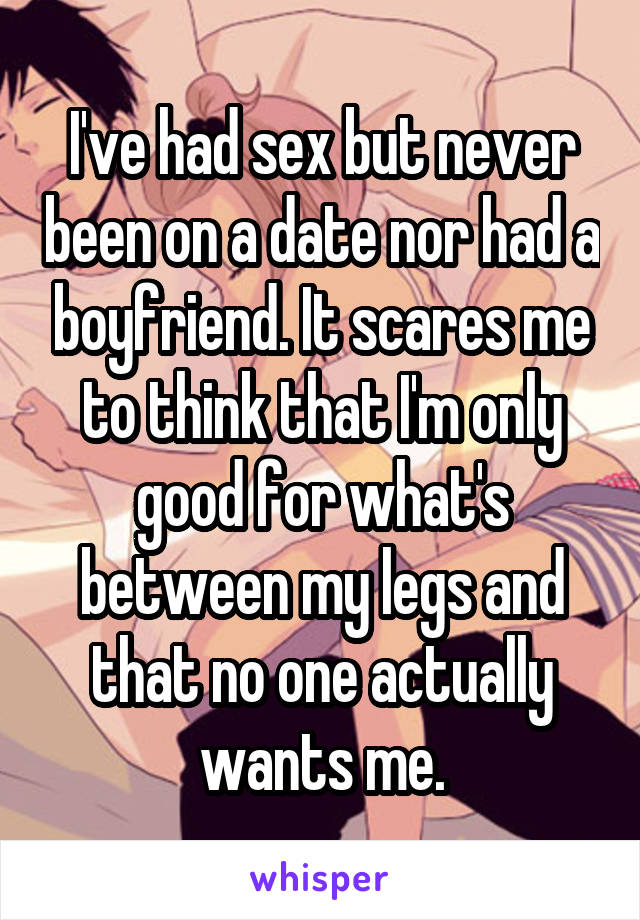 I've had sex but never been on a date nor had a boyfriend. It scares me to think that I'm only good for what's between my legs and that no one actually wants me.