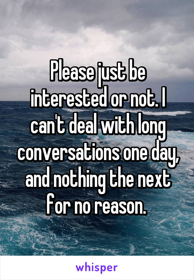 Please just be interested or not. I can't deal with long conversations one day, and nothing the next for no reason. 