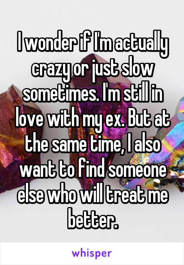 I wonder if I'm actually crazy or just slow sometimes. I'm still in love with my ex. But at the same time, I also want to find someone else who will treat me better.