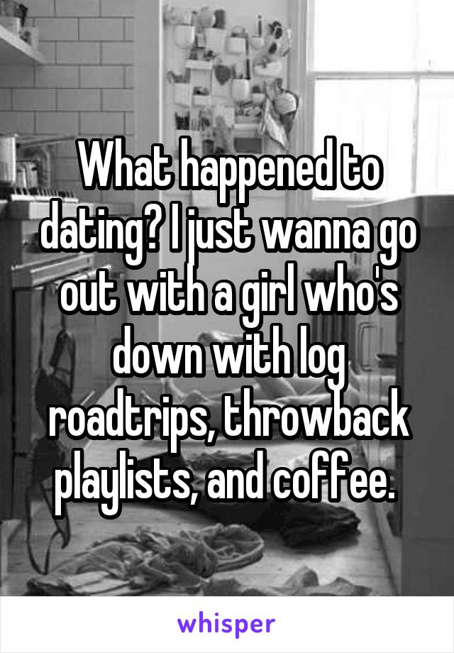 What happened to dating? I just wanna go out with a girl who's down with log roadtrips, throwback playlists, and coffee. 