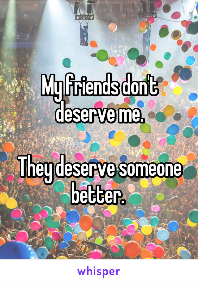 My friends don't deserve me.

They deserve someone better. 