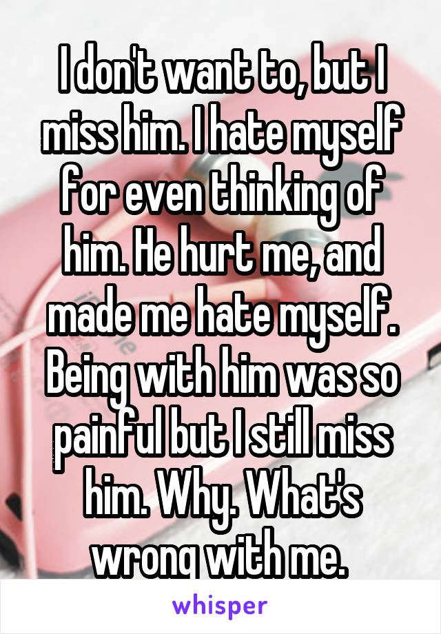 I don't want to, but I miss him. I hate myself for even thinking of him. He hurt me, and made me hate myself. Being with him was so painful but I still miss him. Why. What's wrong with me. 