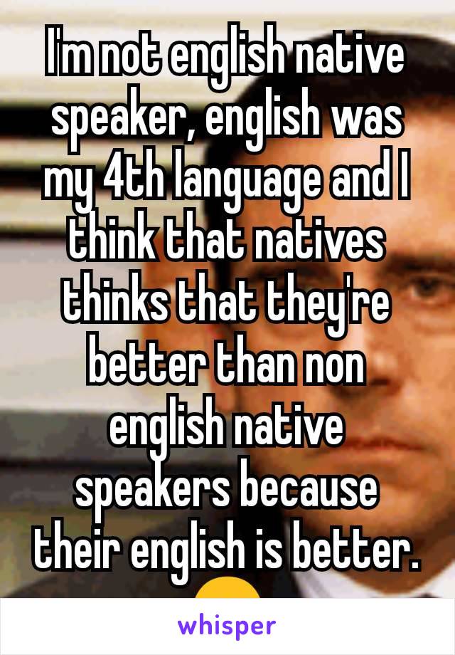 I'm not english native speaker, english was my 4th language and I think that natives thinks that they're better than non english native speakers because their english is better. 😞