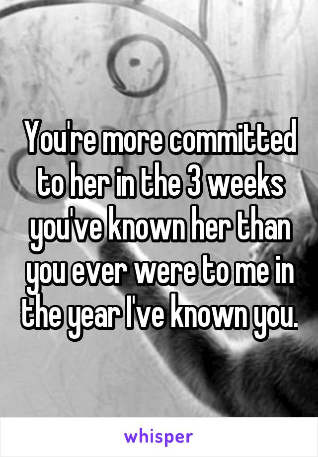 You're more committed to her in the 3 weeks you've known her than you ever were to me in the year I've known you.