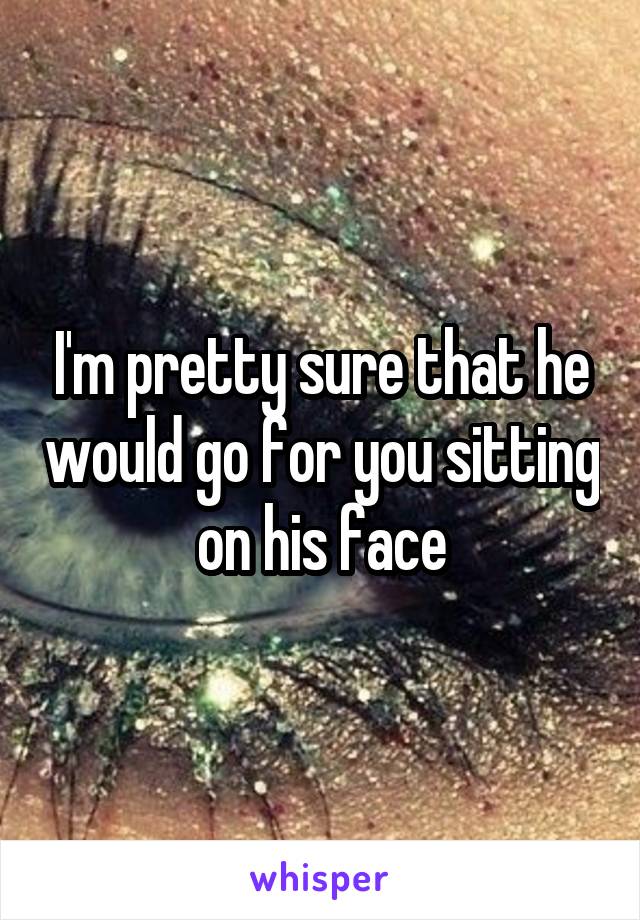 I'm pretty sure that he would go for you sitting on his face