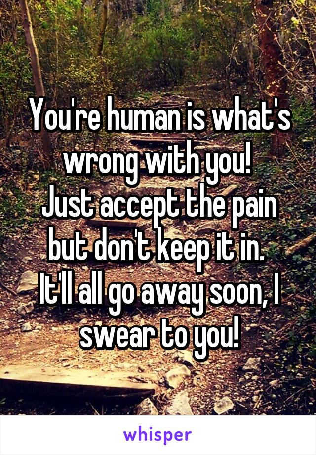 You're human is what's wrong with you! 
Just accept the pain but don't keep it in. 
It'll all go away soon, I swear to you!