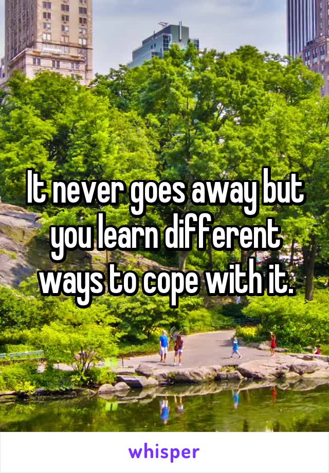 It never goes away but you learn different ways to cope with it.