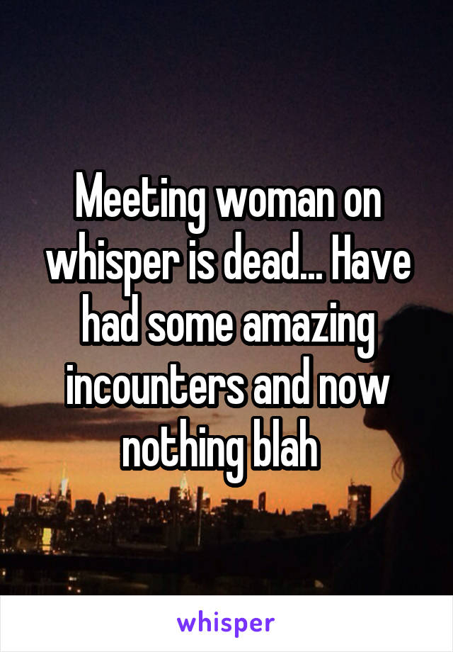 Meeting woman on whisper is dead... Have had some amazing incounters and now nothing blah  