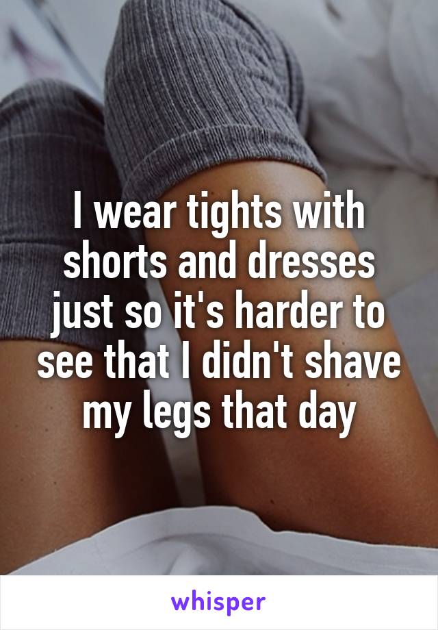 I wear tights with shorts and dresses just so it's harder to see that I didn't shave my legs that day