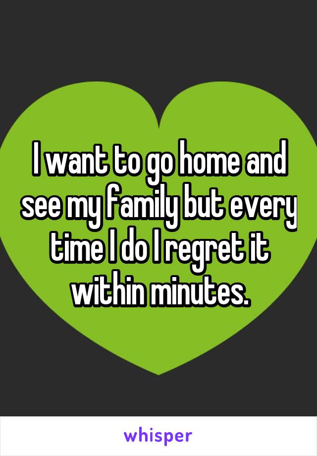 I want to go home and see my family but every time I do I regret it within minutes.