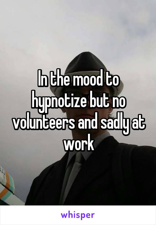 In the mood to hypnotize but no volunteers and sadly at work