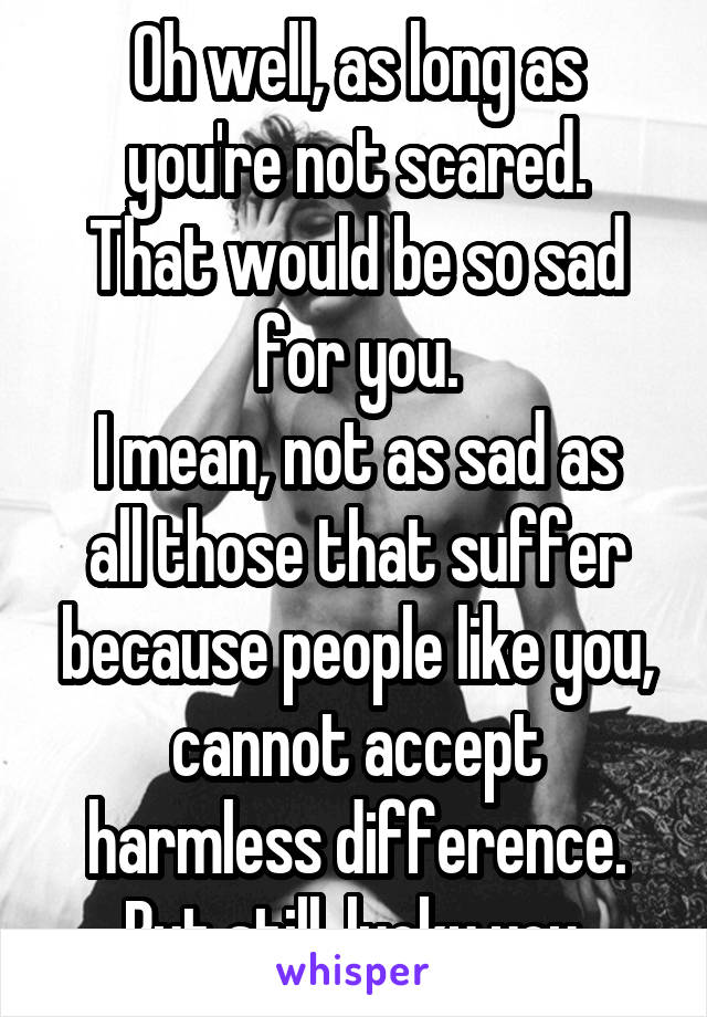 Oh well, as long as you're not scared.
That would be so sad for you.
I mean, not as sad as all those that suffer because people like you, cannot accept harmless difference.
But still, lucky you.