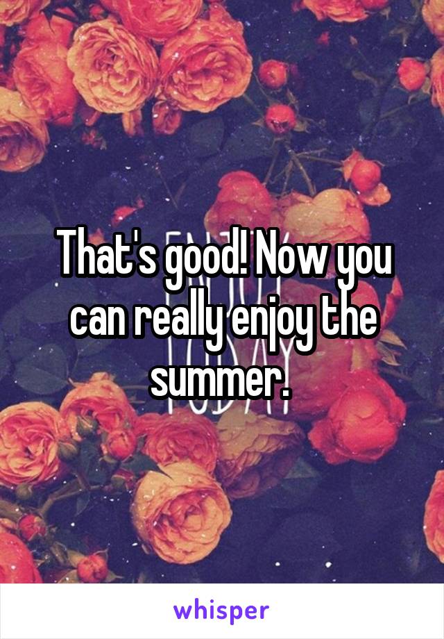 That's good! Now you can really enjoy the summer. 