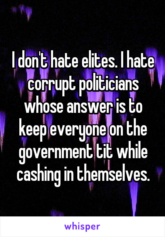 I don't hate elites. I hate corrupt politicians whose answer is to keep everyone on the government tit while cashing in themselves.