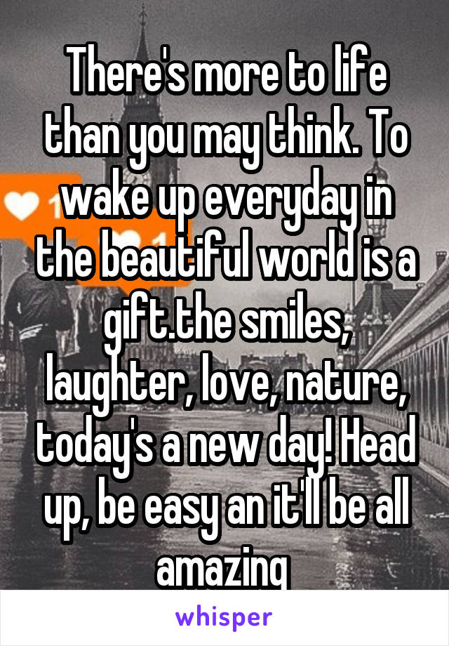 There's more to life than you may think. To wake up everyday in the beautiful world is a gift.the smiles, laughter, love, nature, today's a new day! Head up, be easy an it'll be all amazing 