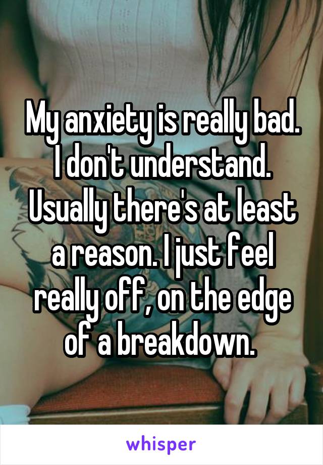 My anxiety is really bad. I don't understand. Usually there's at least a reason. I just feel really off, on the edge of a breakdown. 