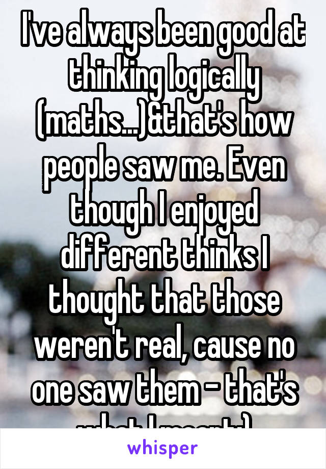 I've always been good at thinking logically (maths...)&that's how people saw me. Even though I enjoyed different thinks I thought that those weren't real, cause no one saw them - that's what I meant:)