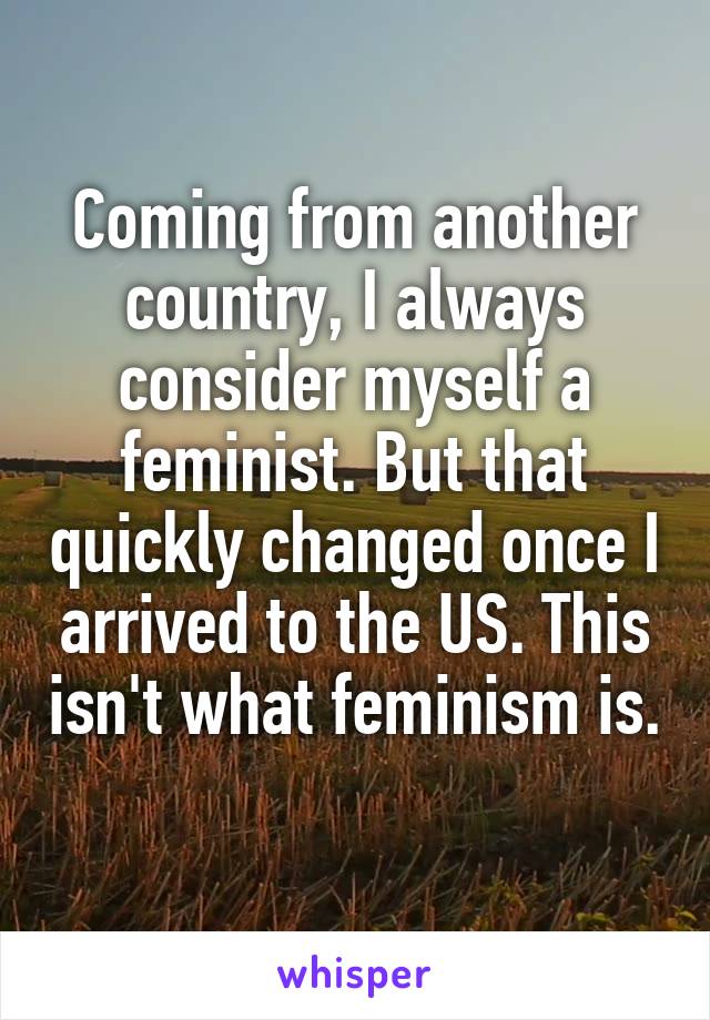 Coming from another country, I always consider myself a feminist. But that quickly changed once I arrived to the US. This isn't what feminism is. 